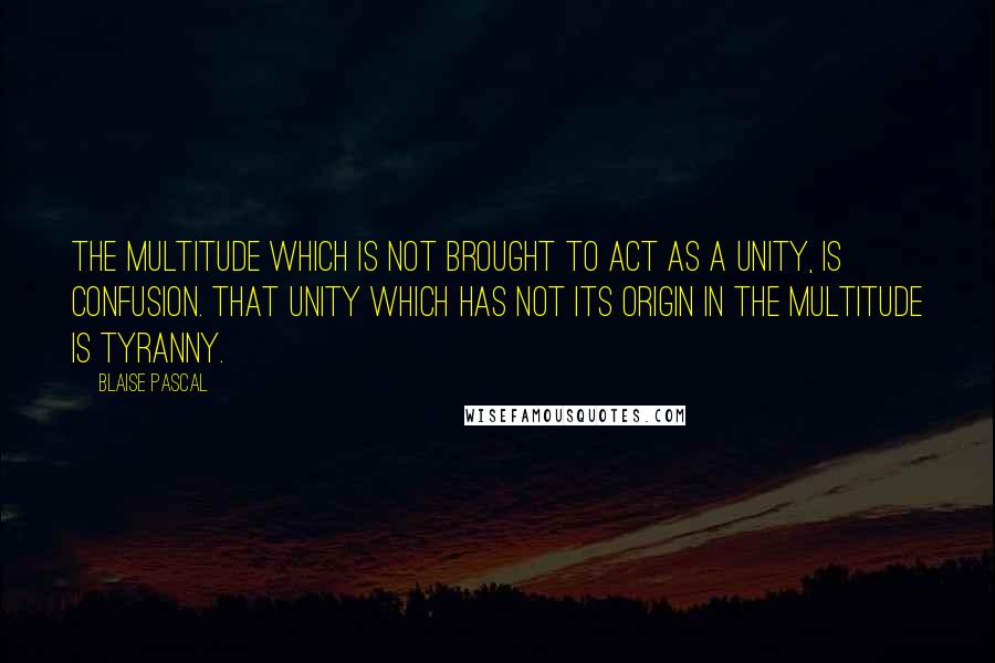 Blaise Pascal Quotes: The multitude which is not brought to act as a unity, is confusion. That unity which has not its origin in the multitude is tyranny.