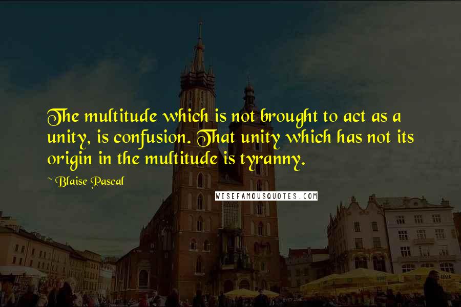 Blaise Pascal Quotes: The multitude which is not brought to act as a unity, is confusion. That unity which has not its origin in the multitude is tyranny.