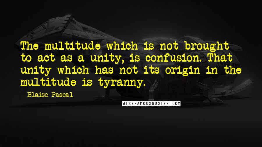 Blaise Pascal Quotes: The multitude which is not brought to act as a unity, is confusion. That unity which has not its origin in the multitude is tyranny.