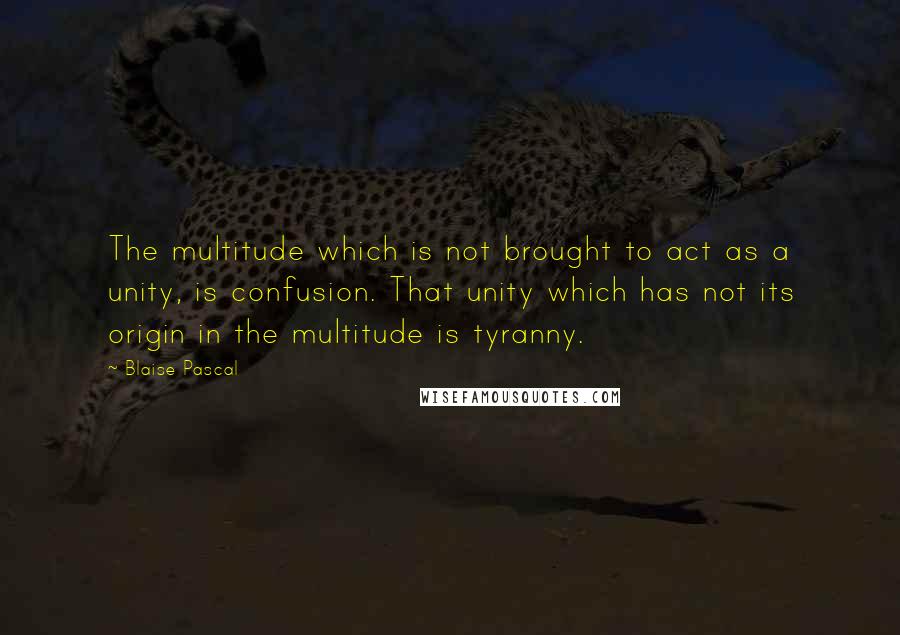Blaise Pascal Quotes: The multitude which is not brought to act as a unity, is confusion. That unity which has not its origin in the multitude is tyranny.
