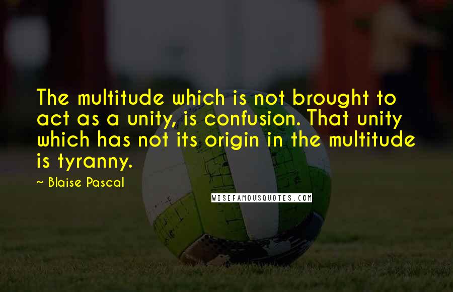 Blaise Pascal Quotes: The multitude which is not brought to act as a unity, is confusion. That unity which has not its origin in the multitude is tyranny.