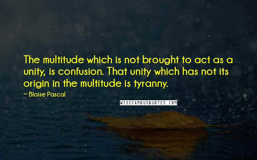 Blaise Pascal Quotes: The multitude which is not brought to act as a unity, is confusion. That unity which has not its origin in the multitude is tyranny.