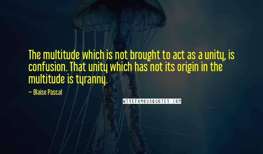 Blaise Pascal Quotes: The multitude which is not brought to act as a unity, is confusion. That unity which has not its origin in the multitude is tyranny.