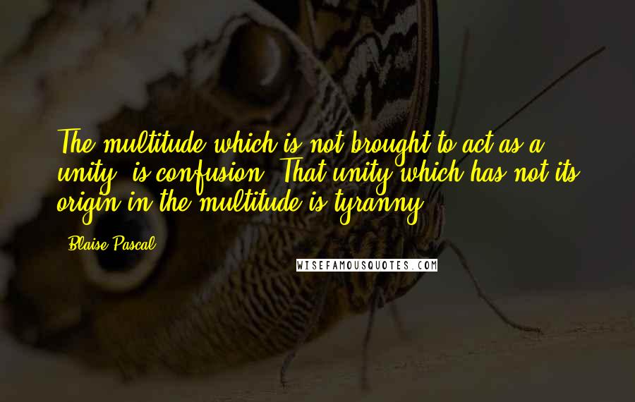 Blaise Pascal Quotes: The multitude which is not brought to act as a unity, is confusion. That unity which has not its origin in the multitude is tyranny.