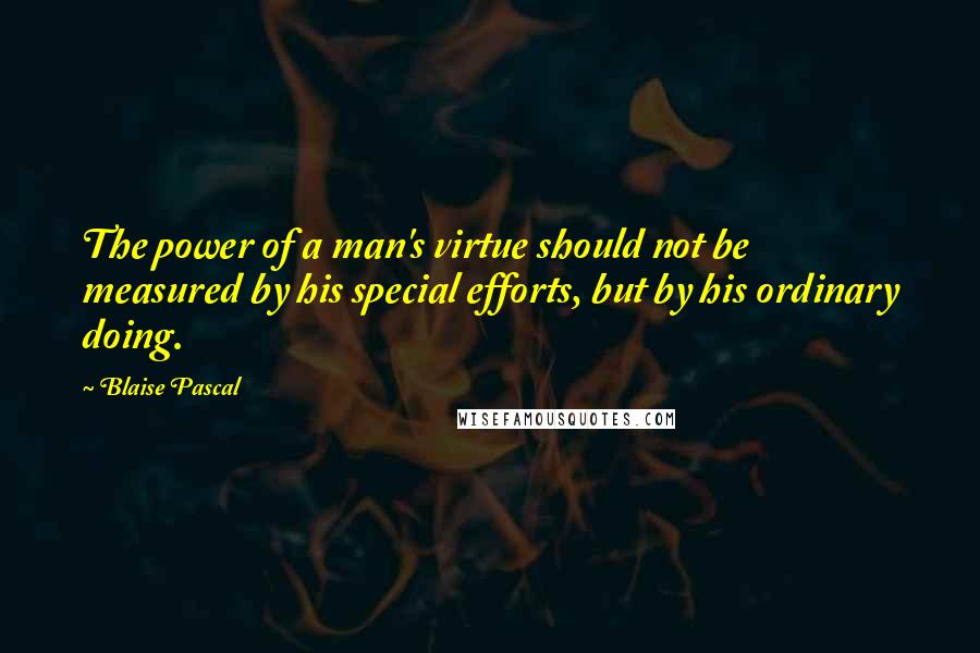 Blaise Pascal Quotes: The power of a man's virtue should not be measured by his special efforts, but by his ordinary doing.