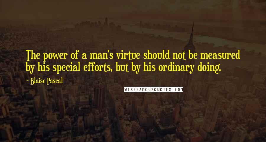 Blaise Pascal Quotes: The power of a man's virtue should not be measured by his special efforts, but by his ordinary doing.