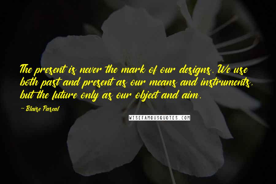 Blaise Pascal Quotes: The present is never the mark of our designs. We use both past and present as our means and instruments, but the future only as our object and aim.