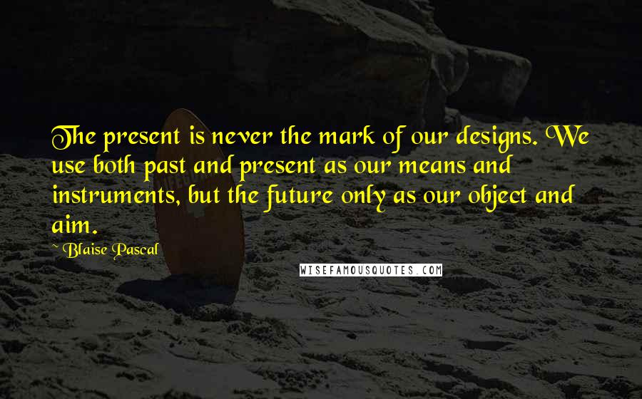 Blaise Pascal Quotes: The present is never the mark of our designs. We use both past and present as our means and instruments, but the future only as our object and aim.