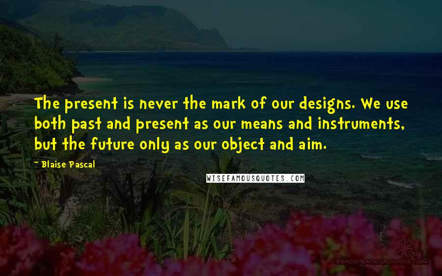 Blaise Pascal Quotes: The present is never the mark of our designs. We use both past and present as our means and instruments, but the future only as our object and aim.