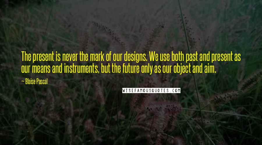 Blaise Pascal Quotes: The present is never the mark of our designs. We use both past and present as our means and instruments, but the future only as our object and aim.