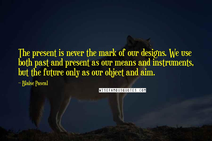Blaise Pascal Quotes: The present is never the mark of our designs. We use both past and present as our means and instruments, but the future only as our object and aim.
