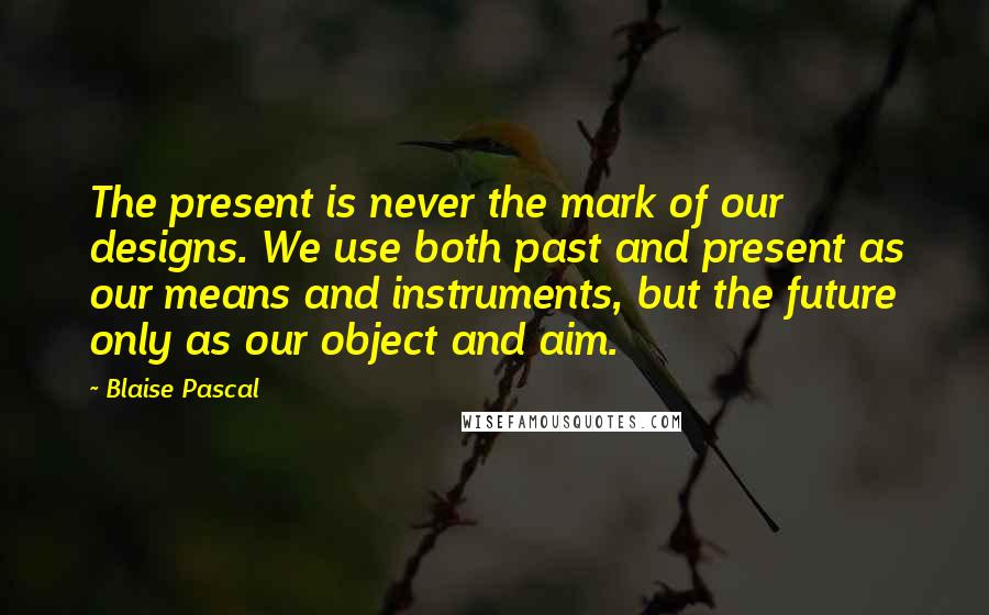 Blaise Pascal Quotes: The present is never the mark of our designs. We use both past and present as our means and instruments, but the future only as our object and aim.