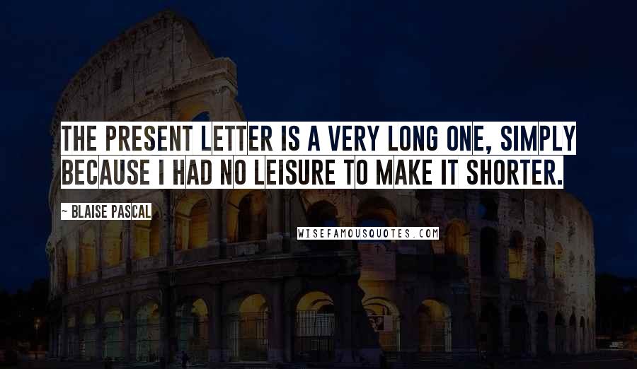 Blaise Pascal Quotes: The present letter is a very long one, simply because I had no leisure to make it shorter.