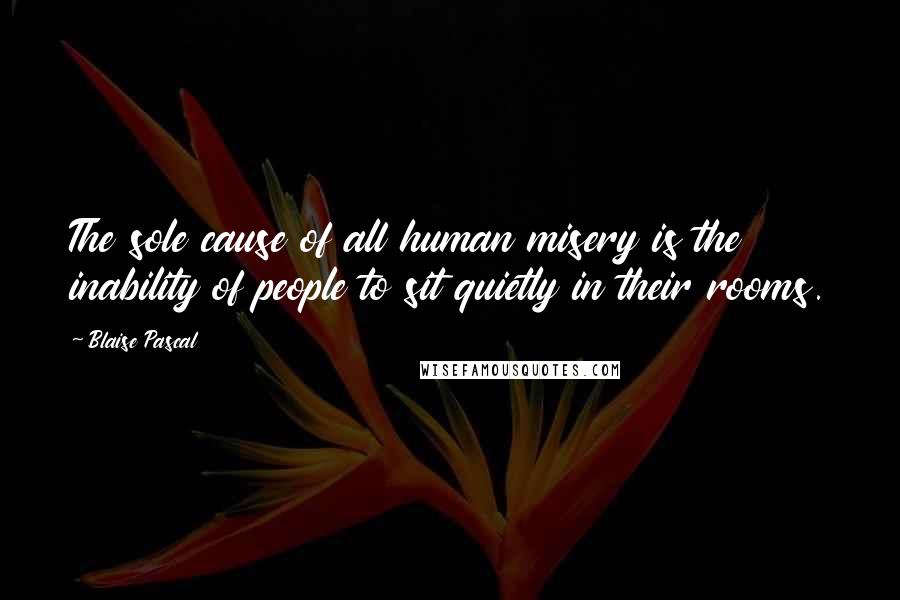 Blaise Pascal Quotes: The sole cause of all human misery is the inability of people to sit quietly in their rooms.