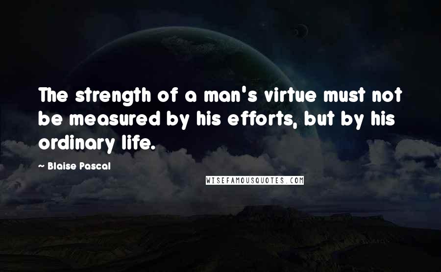 Blaise Pascal Quotes: The strength of a man's virtue must not be measured by his efforts, but by his ordinary life.