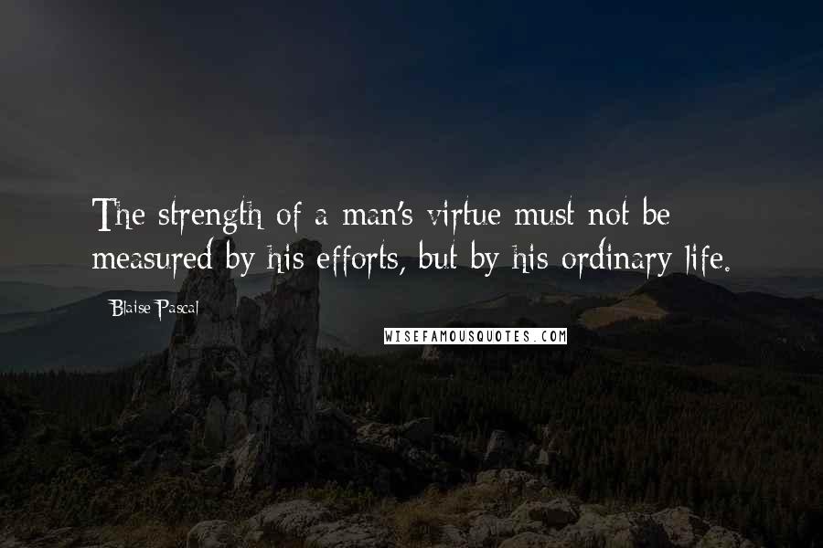 Blaise Pascal Quotes: The strength of a man's virtue must not be measured by his efforts, but by his ordinary life.