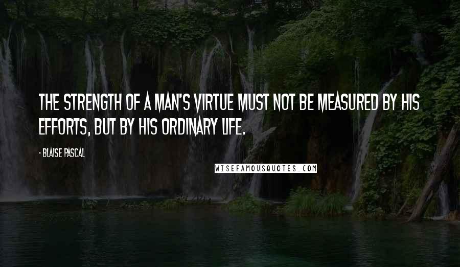 Blaise Pascal Quotes: The strength of a man's virtue must not be measured by his efforts, but by his ordinary life.