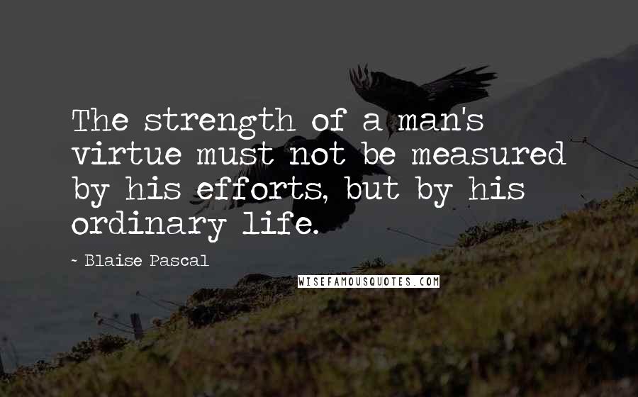 Blaise Pascal Quotes: The strength of a man's virtue must not be measured by his efforts, but by his ordinary life.