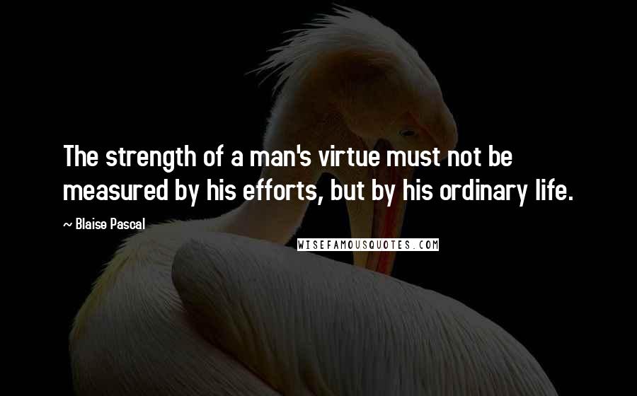 Blaise Pascal Quotes: The strength of a man's virtue must not be measured by his efforts, but by his ordinary life.