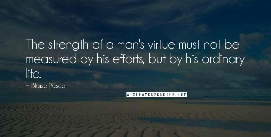 Blaise Pascal Quotes: The strength of a man's virtue must not be measured by his efforts, but by his ordinary life.