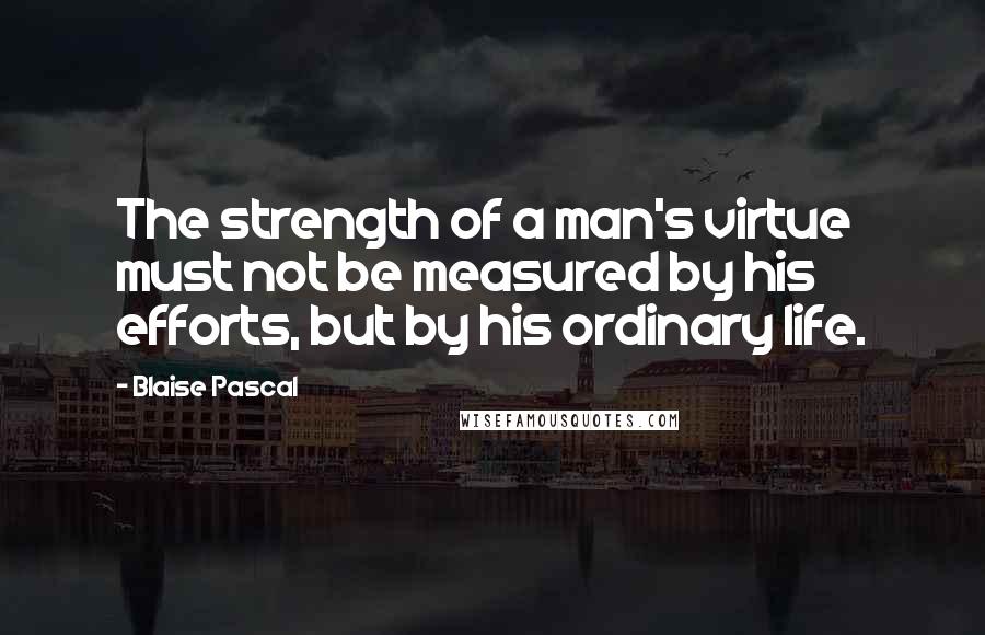 Blaise Pascal Quotes: The strength of a man's virtue must not be measured by his efforts, but by his ordinary life.