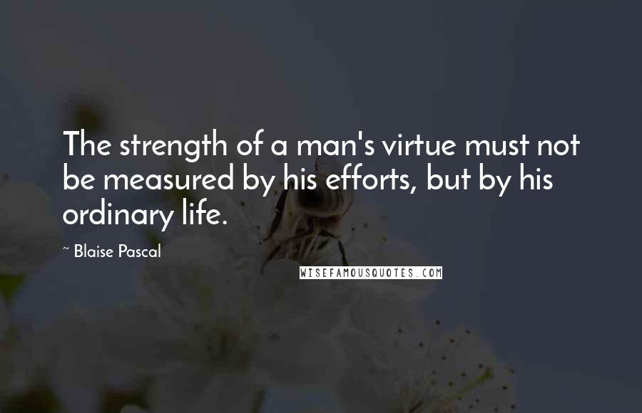 Blaise Pascal Quotes: The strength of a man's virtue must not be measured by his efforts, but by his ordinary life.