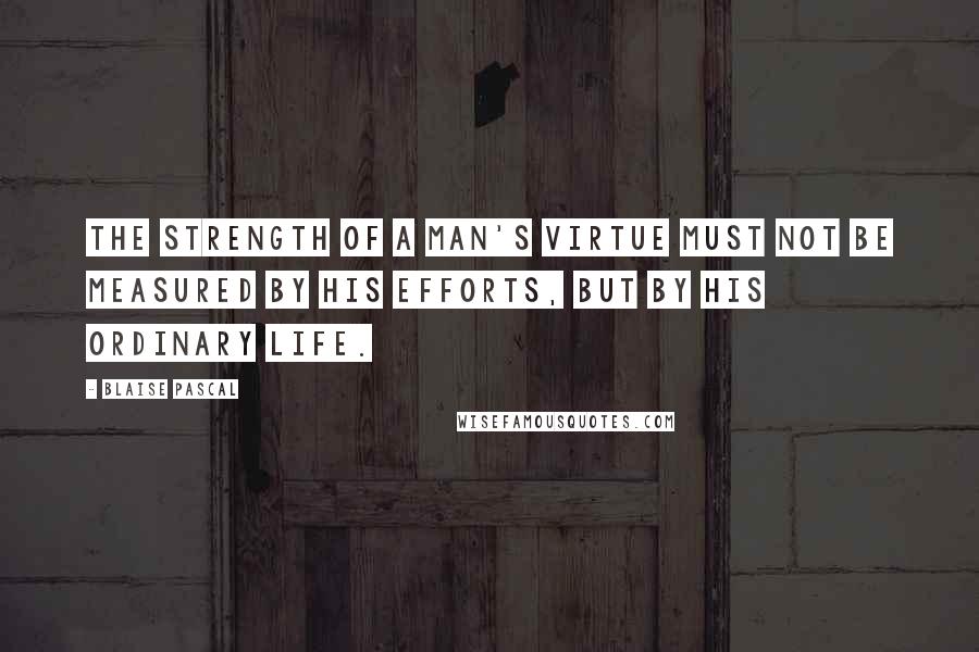 Blaise Pascal Quotes: The strength of a man's virtue must not be measured by his efforts, but by his ordinary life.