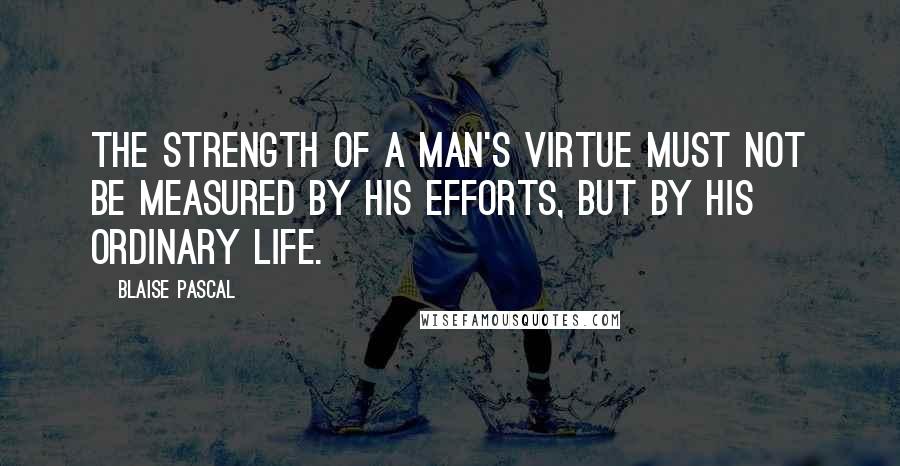 Blaise Pascal Quotes: The strength of a man's virtue must not be measured by his efforts, but by his ordinary life.