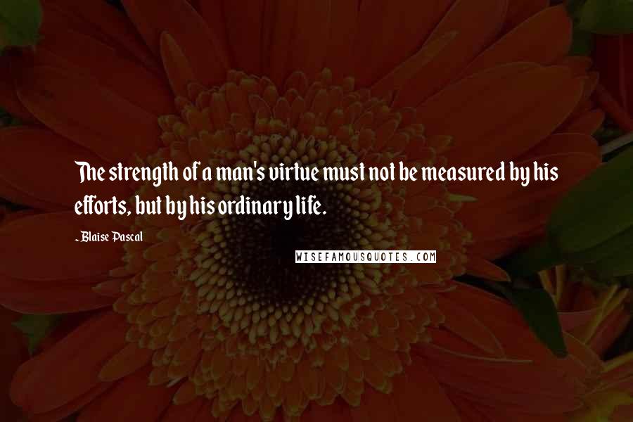 Blaise Pascal Quotes: The strength of a man's virtue must not be measured by his efforts, but by his ordinary life.