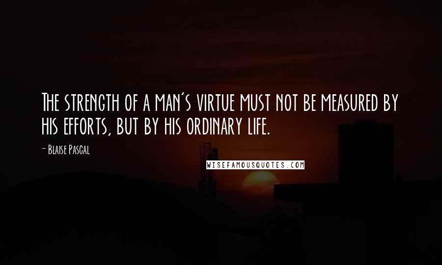 Blaise Pascal Quotes: The strength of a man's virtue must not be measured by his efforts, but by his ordinary life.