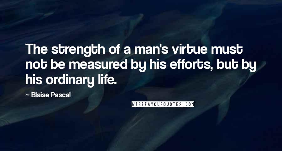 Blaise Pascal Quotes: The strength of a man's virtue must not be measured by his efforts, but by his ordinary life.