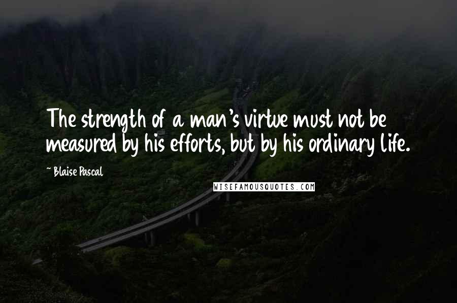 Blaise Pascal Quotes: The strength of a man's virtue must not be measured by his efforts, but by his ordinary life.