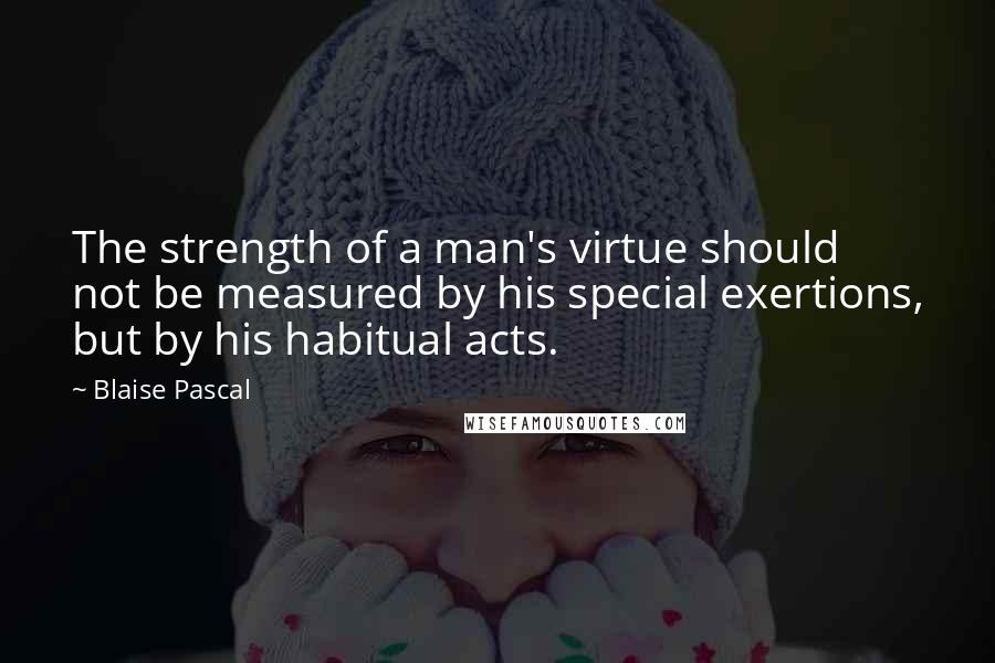 Blaise Pascal Quotes: The strength of a man's virtue should not be measured by his special exertions, but by his habitual acts.