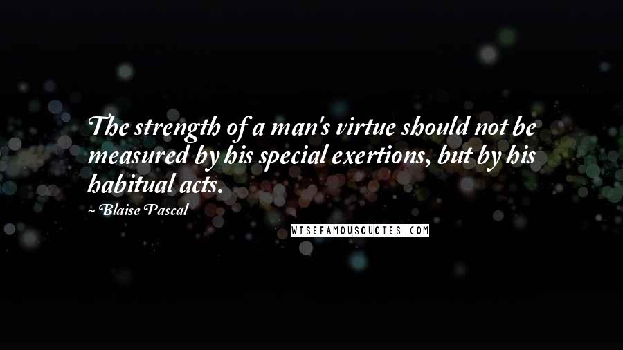 Blaise Pascal Quotes: The strength of a man's virtue should not be measured by his special exertions, but by his habitual acts.