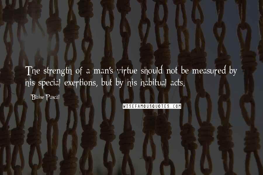 Blaise Pascal Quotes: The strength of a man's virtue should not be measured by his special exertions, but by his habitual acts.