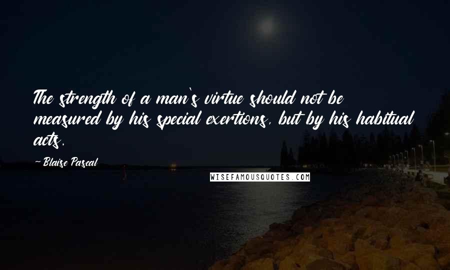 Blaise Pascal Quotes: The strength of a man's virtue should not be measured by his special exertions, but by his habitual acts.