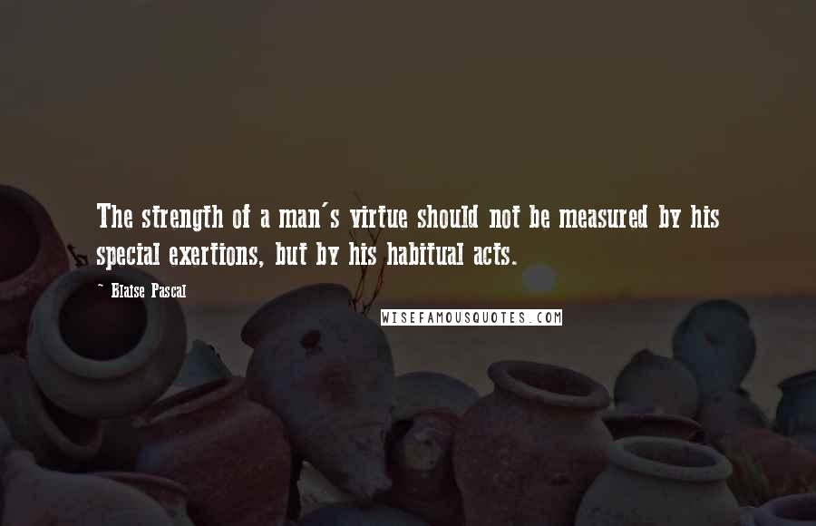 Blaise Pascal Quotes: The strength of a man's virtue should not be measured by his special exertions, but by his habitual acts.