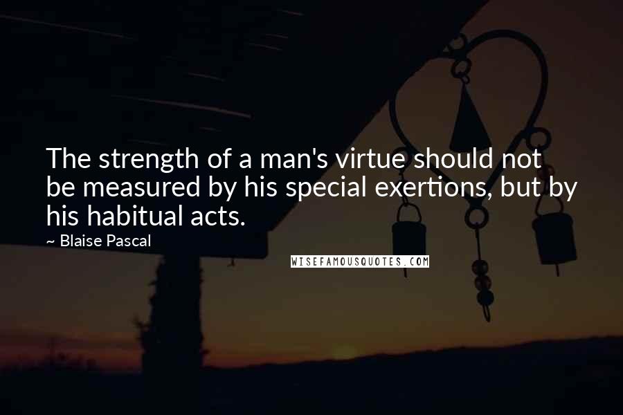 Blaise Pascal Quotes: The strength of a man's virtue should not be measured by his special exertions, but by his habitual acts.