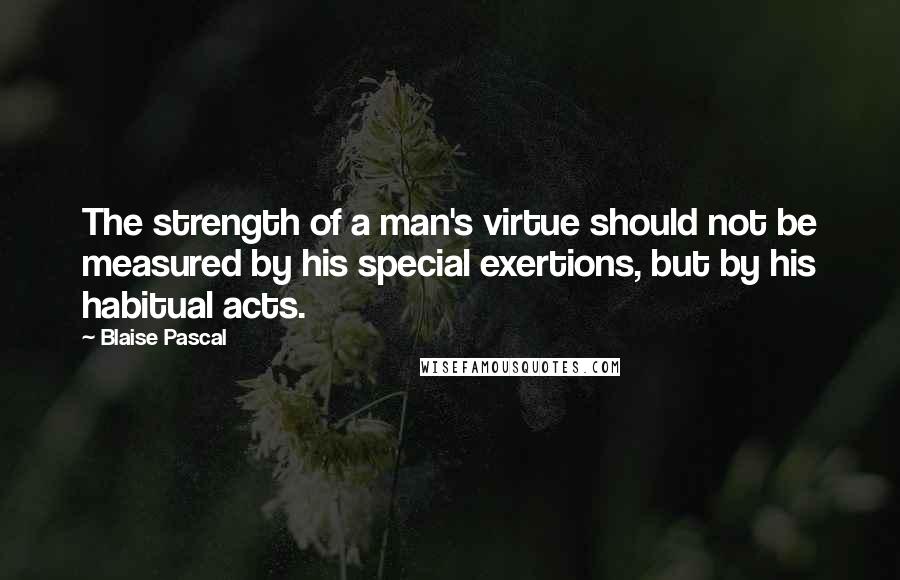 Blaise Pascal Quotes: The strength of a man's virtue should not be measured by his special exertions, but by his habitual acts.