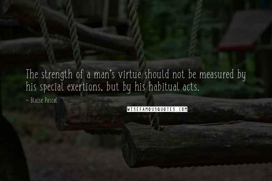 Blaise Pascal Quotes: The strength of a man's virtue should not be measured by his special exertions, but by his habitual acts.