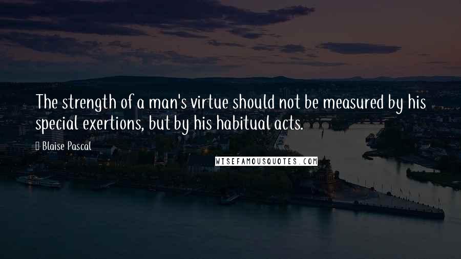 Blaise Pascal Quotes: The strength of a man's virtue should not be measured by his special exertions, but by his habitual acts.