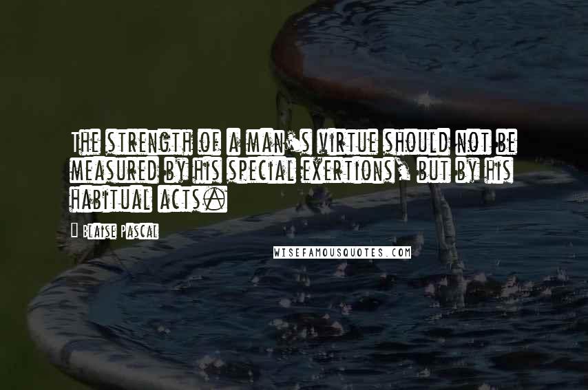 Blaise Pascal Quotes: The strength of a man's virtue should not be measured by his special exertions, but by his habitual acts.