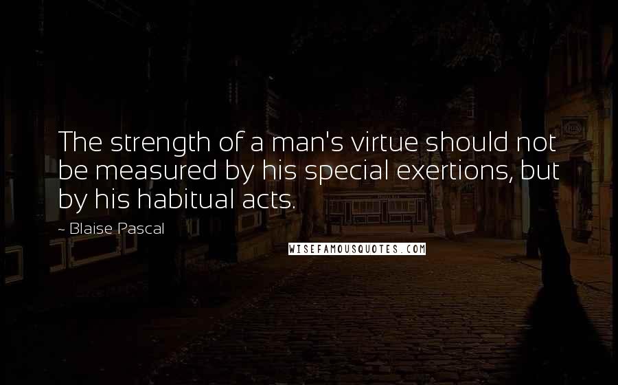 Blaise Pascal Quotes: The strength of a man's virtue should not be measured by his special exertions, but by his habitual acts.