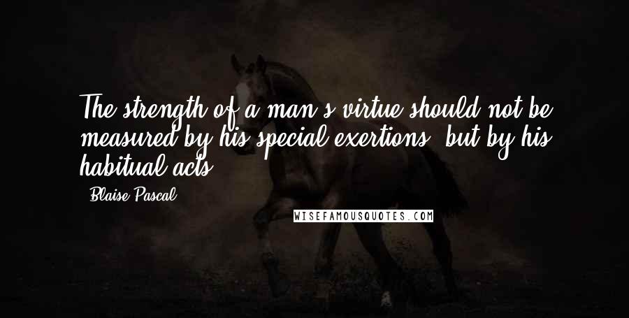 Blaise Pascal Quotes: The strength of a man's virtue should not be measured by his special exertions, but by his habitual acts.