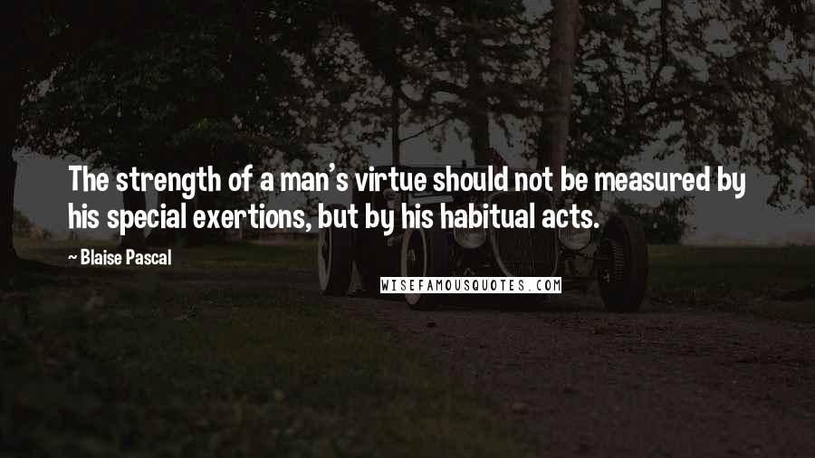 Blaise Pascal Quotes: The strength of a man's virtue should not be measured by his special exertions, but by his habitual acts.