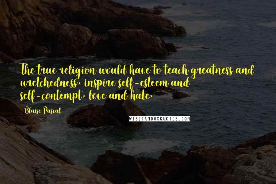 Blaise Pascal Quotes: The true religion would have to teach greatness and wretchedness, inspire self-esteem and self-contempt, love and hate.