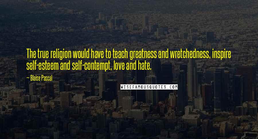 Blaise Pascal Quotes: The true religion would have to teach greatness and wretchedness, inspire self-esteem and self-contempt, love and hate.
