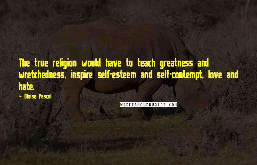 Blaise Pascal Quotes: The true religion would have to teach greatness and wretchedness, inspire self-esteem and self-contempt, love and hate.