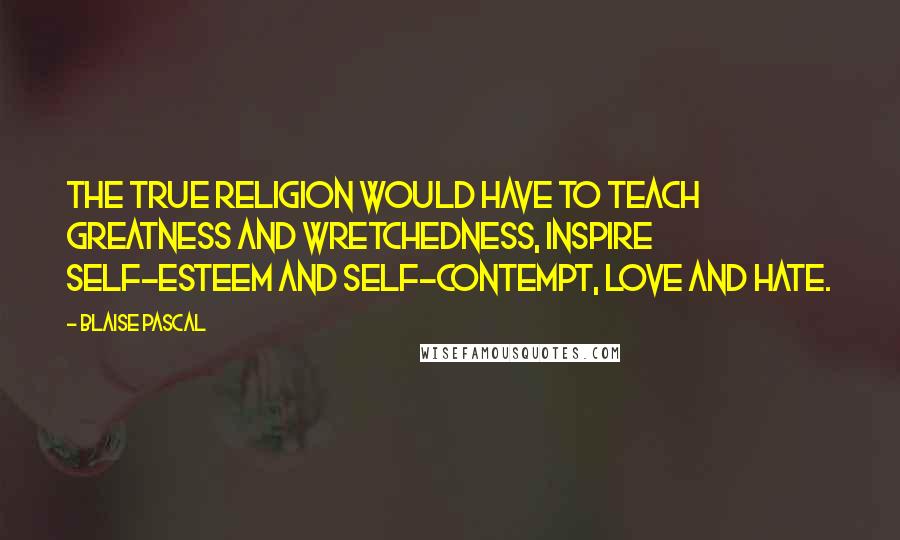 Blaise Pascal Quotes: The true religion would have to teach greatness and wretchedness, inspire self-esteem and self-contempt, love and hate.