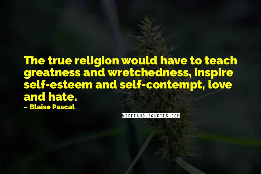 Blaise Pascal Quotes: The true religion would have to teach greatness and wretchedness, inspire self-esteem and self-contempt, love and hate.